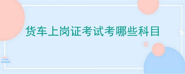 货车上岗证考试考哪些科目三,货车上岗证考试考什么