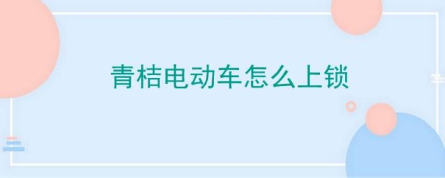 青桔电动车怎么锁车,青桔电动车怎么关锁