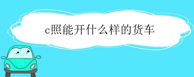 c照可以开什么样的货车,c证能开什么货车