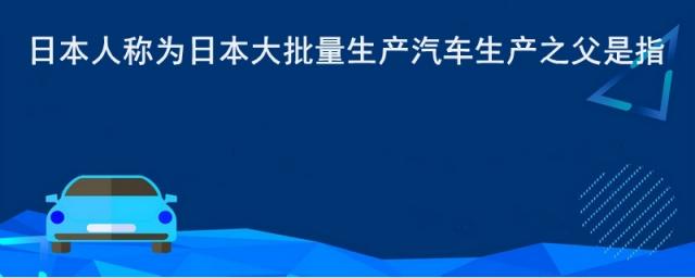 日本人称为日本大批量生产汽车生产之父是指?,日本大批量生产汽车生产之父是谁