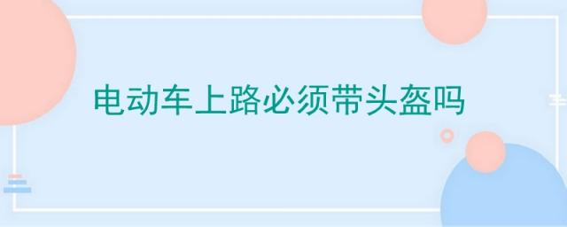 电动车上路要戴头盔吗,电动车需要带头盔?