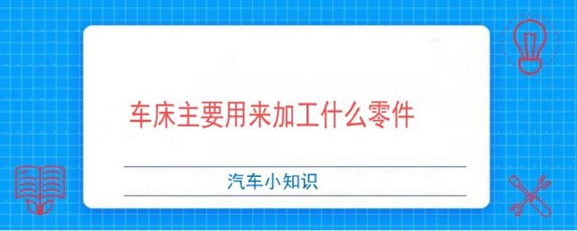 车床主要用来加工什么零件?,车床主要用来加工什么零件有哪些部分组成