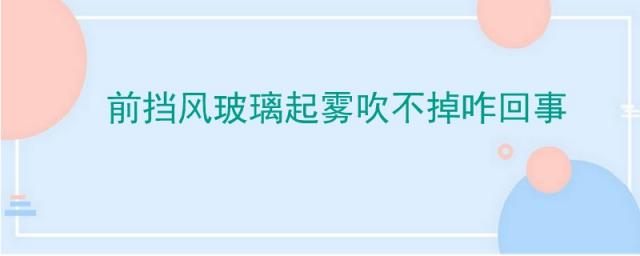 前挡风玻璃起雾吹不掉咋回事夏天,汽车前挡风玻璃起雾吹不掉怎么办