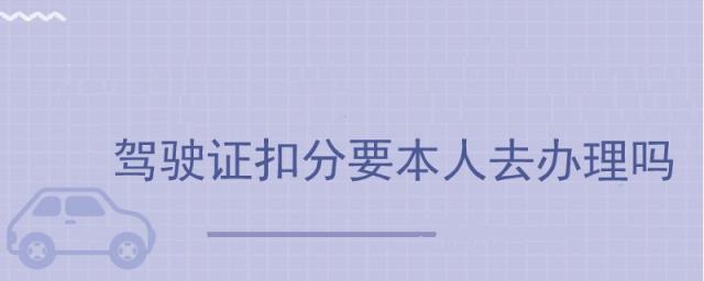 驾驶证扣分需要本人去吗,驾驶证扣分要本人拿驾驶证去吗