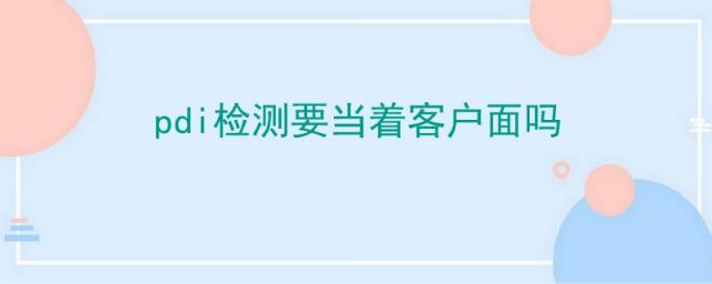 pdi检测是当面检测吗,pdi检测报告给客户吗